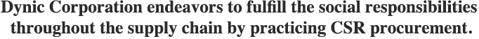 Dynic Corporation endeavors to fulfill the social responsibilities throughout the supply chain by practicing CSR procurement.